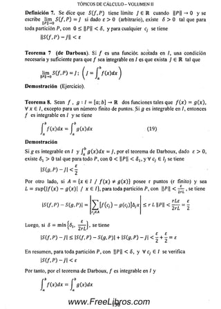 D e fin ición 7. Se dice que S(f, P ) tiene límite J e R cuando ||P|| —» 0 y se
escribe 5 ( / , P ) = / si dado e > 0 (arbitrario), existe 5 > 0 tal que para
toda partición P, con 0 < ||P|| < 8 , y para cualquier c¡ se tiene
 m , P ) - )   < £
TÓPICOS DE CÁLCULO - VOLUMEN II
T eorem a 7 (de D a rb o u x). Si / es una función acotada en /, una condición
necesaria y suficiente para que f sea integrable en / es que exista / G IR tal que
Jim 5 ( / , P ) = / ; ( j = j j ( x ) d x ^
D e m o stració n (Ejercicio).
T eorem a 8. Sean f , g ■■l = [a ;b ] -» M dos funciones tales que f ( x ) = g(x),
V x E I, excepto para un número finito de puntos. S i g es integrable en /, entonces
/ es integrable en ¡ y se tiene
r b r b
í f ( x ) dx = í g(x)dx (1 9)
Ja Ja
D e m o stració n
S i g es integrable en / y g { x ) d x = J, por el teorema de Darboux, dado e > 0,
existe 8X > 0 tal que para todo P, con 0 < ||P|| < 5 1; y V c¡ E l¡ se tiene
 S { g , P ) - J  < £-
Por otro lado, si A = {x e / / f ( x ) * g ( x ) } posee r puntos (r finito) y sea
L = s u p {  f ( x ) - fl(x)| / x E /}, para toda partición P, con ||P|| < , se tiene
 S ( f . P ) - S ( g , P ) l = < r L P -
2rL 2
Luego, si 8 = mín|<51( se tiene
IS(f. P ) - ]  < m , P ) ~ S(g, P ) |+ 15(5 ,P ) - J | < | 1 = £
E n resumen, para toda partición P, con ||P|| < 5, y V c¡ E / se verifica
 S ( f , P ) - J  < E
Por tanto, por el teorema de Darboux, / es integrable en / y
f f ( x ) d x = í g(x)dx
J a J a
1 3 6www.FreeLibros.com
 
