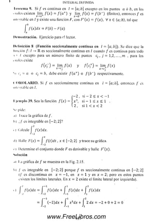 I roi cm a 9. Si / es continua en / = [a;b] excepto en ios puntos a ó b, en los
mi.îles existen lim< / ( x ) = / ( a + ) y lim f ( x ) = f ( b ~ ) (finitos), e n to n c es f es
j:-*b~
iiiii-i'.iahle en / y existe una función F, con F'(x) = / (x ), V x E (a; b), tal que
■b
f ( x ) d x = F { b ) - F ( a )
IN T EG R A L D E F IN ID A
f■Jn
Dem ostración. Ejercicio para c! lector.
D efinición 8 (F u n c ió n seccionalm ente continua en l ~ [a ;¿]). Se dice que la
lim dón /: / -> 1 es seccionalmente continua en / cuando / es continua para todo
 ' / excepto para un número finito de puntos c¡ , j = 1 , 2 m , para los
i nales existe
f ( c ~ ) = lim_ f ( x ) y f ( c f ) = l i m / ( * )
x ' * ci x ~,cj
‘.i i) - a a c¡ = b, debe existir / ( a + ) o f ( b ~ ) respectivamente.
r O K O L A R I O . Si / es seccionaimente continua en / = [a;b], entonces / es
mu-arable en /.
í - 2 , si - 2 < x < - 1
I jcm plo 39. Sea la función / ( x ) - ] x 3, si - 1 < x < 1 .
( 2 , si 1 < x < 2
Sr pide:
.i) I race la gráfica de /.
Ii) ;,/ es integrable en [— 2 ; 2 ]?
i ) Calcule I f(x)dx.
J-2
il) Halle F ( x ) = f f ( t ) d t , x £ [ - 2; 2] y trace su gráfica.
J-2
i ) Determine el conjunto donde F es derivable y halle F '(x ).
Solución
,i t I a gráfica de / se muestra en la Fig. 2.15.
I>) / es integrable en [— 2 ; 2]porque / es seccionalmente continua en [— 2 ; 2]
(/' es discontinua en x = - 1 , en x = 1 y en x = 2 ;pero en estos puntos
existen los límites laterales. E n x = 2 existe el límite lateralporizquierda).
i ) í f ( x) dx = f f ( x ) dx +í f ( x) dx + f f ( x ) dx
J -2 ■J-2 J-l •'1
= í ( - 2)d x + í x 3d x + í 2 d x = - 2 + 0 + 2 = 0
J-2 ■'-1
137www.FreeLibros.com
 
