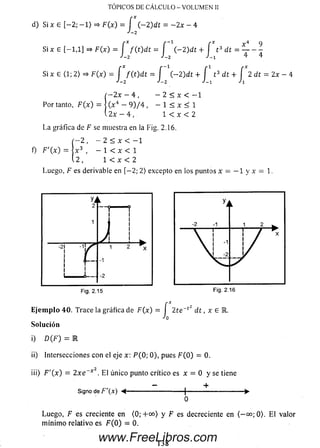 TOPICOS D E C A L C U L O - V O LU M E N II
d) Si x e [-2 ; -1 > => F (x ) = f ( - 2 )dt = - 2 x - 4
J-2
Si x E [—1,1] =* F (x ) = J f ( t ) d t = J ( - 2 )dt + J t
Si x E (1; 2) =* F(x) = J f ( t ) d t —J (— 2)dt + J t 3 dt + J 2 dt = 2x —4
t 3 dt = ■
x 4 9
T _ 4
í - 2 x - 4 , - 2 < x < - 1
Por tanto, F ( x ) = | (x 4 - 9 ) / 4 , - 1 < x < 1
 2 x - 4 , 1 < x < 2
La gráfica de F se muestra en la Fig. 2.16.
í —2 , - 2 < x < —1
f) F'(x) =  x 3 , — 1 < x < 1
i 2 , 1 < x < 2
Luego, F es derivable en [— 2; 2) excepto en los puntos x = —1 y x = 1.
Fig. 2.15
F(x) = f 2te~cZ
Jo
d t , x e R.E je m p lo 40. Trace la gráfica de
Solución
i) D(F) = E
ii) Intersecciones con el eje x: P ( 0; 0), pues F ( 0) = 0.
iii) F '( x ) = 2 x e ~ * 2. E l único punto crítico es x = 0 y se tiene
Signo de F'(x) < - +
Luego, F es creciente en (0; +oo) y F es decreciente en (— oo; 0>. E l valor
m ínim o relativo es F ( 0 ) = 0.
138
www.FreeLibros.com
 