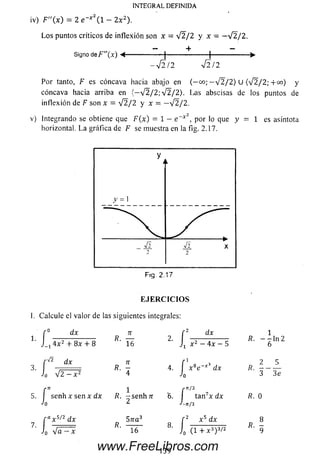 iv) F"(x) = 2 e~x l - 2 x 2).
L o s puntos críticos de inflexión son x = V 2 / 2 y x = - V 2 / 2 .
Signo de F”(x) •<------- °-----------1-------------------- 1------------------►
- V 2/2 V 2/2
Por tanto, F es cóncava hacia abajo en ( - 00; — ¡2/2) U (V 2 / 2; + 00) y
cóncava hacia arriba en (~ V 2 / 2 ; V 2/2). Las abscisas de los puntos de
inflexión de F son x = V 2 / 2 y x = —V 2/2.
v) Integrando se obtiene que F(x) = 1 - e “*  por lo que y = 1 es asíntota
horizontal. L a gráfica de F se muestra en la fig. 2.17.
INTEGRAL DEFINIDA
F iq . 2.17
E J E R C I C I O S
I. Calcule el valor de las siguientes integrales:
r° dx 71 f 2 dx 1
1 J_14x2 + 8x + 8 16 J1 x2 - 4x - 5 6*n2
dx ti r 1 3
3. ■ ■■ R. - 4. x 8e - x
Jo V2 - x2 4 J0
2 5
dx R. - - —
3 3e
r * 1 r /3 7
5. I senh x sen x d x /?. - s e n h ír '6 . I tan x dx R. 0
-'o 2 J_„/3
f ax s/2dx 57ra 3 f 2 x 5 dx
J0 ‘~ Í6 ~ 8 ' i ( 1 + x 3) 3/2 9
139
www.FreeLibros.com
 