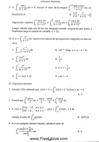 cn eos x f ^ 2sen x c o sx
Si I 7— — --; 7 dx = A, calcule el valor de la integral --------------- dx en
h (x + 2 )2 J0 x + 1
función de A. R - ( - 4 ------ -------
2 2 n + 2 )
f n c o s x d x [2 c o sx f 71e o sx dx
Sugerencia: exprese ¿ J,
Luego, calcule cada una de las dos integrales usando integración por partes y
finalmente haga el cam bio de variable x = 2 u.
f 1 e x
III. Si k = I dx, exprese los valores de las siguientes integrales en función
J q X T i-
de k.
'• l - , 7 ^ T T dx ~*ce~a <Sug: u = a —x — 1)
IN T EG R A L D E FIN ID A
? f 1 x e x¿
J0 x2 + 1
s. f -
Jo I
dx
e x 1
dx /?. k + 1 - - e
(x + 1 )2 2
4. í e * l n ( l + x ) fi. e l n 2 - f c
Jo
IV . Ejercicios diversos.
1. C alcular/(O ) sabiendo que / ( n) = 2 y f [/(x) + f"( x)] senx dx = 5.
Jo
R. 3
[ bs enx cosa eos b f b c o sx
2. Pruebe que ------- dx = -----------------— + — -- d x .
Ja x a b Ja x 2
Í 12x — 12 , si x < 1 , . f 2*
3. Si / (x ) = _ s i x > 1 : 3 (1 ) = ^ m d t , X E R .
Calcule el valor de f g( x)dx. R. 3 6 9 7 / 4
2
4. Si n es cualquier núm ero natural, calcule el valor de
r^ se n (n + j ) x
J x
sen 2
-dx /?. 7T
141www.FreeLibros.com
 