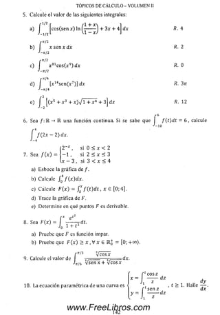 TOPICOS DE CALCULO - VOLUMEN II
5. Calcule el valor de las siguientes integrales:
-1' 2 f l + X
a) Jcos(sen x ) In — - J + 3x + 4
r n / 2
b) I x sen x dx
-'-71/2
çn/2
c) I x 81c o s(x 9) dx
J-ji/2
/•tt/4
d) I [x14se n (x 7)] dx
J-nj
dx
TI¡A
e) f [(x 5 + x 3 + x ) V l + x 4 + 3j dx
J - 7
R. 4
R. 2
R. 0
R. 12
6 . Sea /: 1 una función continua. Si se sabe que í f ( t ) d t = 6 ,
•/-i n
calcule
f / ( 2x — 2) dx.
J — 4
7. Sea / ( x ) =
si 0 < x < 2
- 1 , si 2 < x < 3
. x - 3 , s i 3 < x < 4
a) Esboce la gráfica de /.
b) Calcule JQ4 / (x )d x .
c) Calcule F ( x ) = f * f ( t ) d t , x G [0;4],
d) Trace la gráfica de F.
e) Determ ine en qué puntos F es derivable.
8 . Sea F (x )
f * e‘2
= ^------ ? d í-
J0 1 + t2
a) Pruebe que F es función impar.
b) Pruebe que F ( x ) > x ,V x 6 i j = [0; +oo).
9. Calcule el valor de
çtt/3
L * 1
Veos X
n/6 V se n x + V c o s x
dx.
10. La ecuación param étrica de una curva es H
h ;
co sz
dz
sen z
, t > 1. Halle
-dz
d y
dx '
www.FreeLibros.com
 