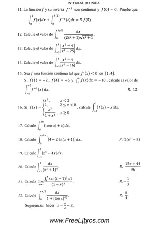 INTEGRAL DEFINIDA
11. La función / y su inversa / _1 son continuas y / (O ) = 0. Pruebe que
-5 r f ( 5)
/ ( x ) d x + f ~ 1( t) d t = 5 / ( 5 )
-'o •'o
dx
12. Calcule el valor de
r 3
13. Calcule el valor de
-3
r
i
(2x 2 + l)^/x2T í '
x 2 - 4
f A - T
14. Calcule el valor de I 7-^— 7-71dx.
x 2 - 2 5
3 x 2 _ 4
3 I* 2 - 1 6 1
dx.
15. Sea / una función continua tal que / '( x ) < 0 en [1; 4].
Si / ( 1) = —2 , / ( 4 ) = —6 y J14 / ( x ) d x = —10 , calcule el valor de
f f ~ 1( x)dx. R. 12
J-f,J-6
x < 2
16. Si / ( x ) = j ’^2 ^ X < ° , calcule J [/ (x) - x]dx.
-1 + x 3
x > 0
r271
17. Calcule I (|sen x| + x)dx.
•'O
{ e2- l
18. Calcule f [4 - 2 ln (x + 1)] dx. R.'2 (e 2 - 3)
•'O
f5|x3 -
■'-1
19. Calcule |x3 - 4 x | d x .
d x 15?r + 44
Calcule — =— — 7 . R.
(x 2 + l ) 4 96
/ * sen(t — l ) 2 dt 1
.’.l. Calcule lim -------—-------— ------ .
*-1 (1 — x ) 3
cn/2 dx n
Calcule ------- ---------p . R. —
J0 1 + f t a n x ] ^ 4
Sugerencia: hacer u = - —x.o 2
143www.FreeLibros.com
 