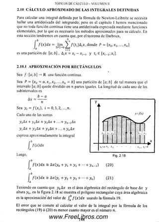 TÓPICOS DE C Á LC U LO - V O LU M E N II
Para calcular una integral definida por la fórmula de N ew ton-Leibnitz se necesita
hallar una antiderivada del integrando; pero en el capítulo I hem os m encionado
que no toda función continua tiene una antiderivada expresada mediante funciones
elementales, por lo que es necesario los métodos aproxim ados para su cálculo. En
esta sección tendremos en cuenta que, por el teorema de Darboux,
I f ( x ) d x = ||Hmo ^ / ( t , ) A ¿ x , donde P = {x 0, x 1(
“ i= i
es una partición de [a; b] , A ¡x = x¡ —x ^ y t¡ 6 [xi_1; xi],
2.10.1 A P R O X I M A C I Ó N P O R R E C T Á N G U L O S
Sea /: [a; b] -> E una función continua.
Sea P = [x0 = a , x 1, x 2, ...,xn = b} una partición de [a; b] de tal manera que el
intervalo [a; b] quede dividido en n partes iguales. L a longitud de cada uno de los
subintervalos es
b - a
Ax = --------
n
S ea y¿ = /(* ,-), i = 0 , 1 , 2 ,..., n.
Cada una de las sum as
y 0Ax + y xAx + y 2Ax + ... + y n. xAx
y xAx + y 2A x + y 3A x + ... + y nA x
expresa aproximadamente la integral
í f ( x ) d x
Luego,
[ f ( x ) d x s A x ( y 0 + y ! + y 2 + + y,,^!) (2 0 )
Ja
í f ( x ) d x = Ax ( y x + y 2 + y 3 + - + yn ) ( 2 1 )
Ja
Teniendo en cuenta que y kAx es el área algebraica del rectángulo debase A x y
altura y k, en la figura 2.18 se muestra el polígono rectangular cuya áreaalgebraica
es la aproxim ación del valor de /a&/ ( x ) d x usando la fórm ula 19.
E l error que se comete al calcular el valor de la integral por la fórm ula de los
rectángulos (19) ó (20) es m enor cuanto m ayor es el número n.
2.10 CÁLCULO APROXIMADO DE LAS INTEGRALES DEFINIDAS
144
www.FreeLibros.com
 