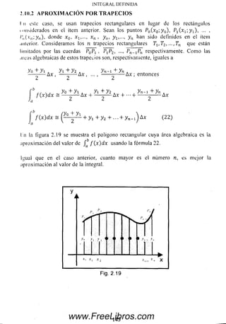 IN T EG R A L D E FIN ID A
I n este caso, se usan trapecios rectangulares en lugar de los rectángulos
tunsiderados en el ítem anterior. Sean los puntos P0(x0; y 0), Pi(x1; y 1), ... ,
/;,(.Y„;y„), donde x0, xn , y 0, yi,..., y n han sido definidos en el ítem
anterior. Consideram os los n trapecios rectangulares 71,7 2l ...,7n que están
limitados por las cuerdas , P1P2, Pn-í^n respectivamente. C o m o las
.ucas algebraicas de estos trapecios son, respectivamente, ¡guales a
yo + y i A y i + y z . y n-1 + yn .
— -— Ax , — -— Ax , ... , ------ ------- Ax ; entonces
2.10.2 A PR O X IM A CIO N PO R T R A PEC IO S
b y ° + y i a , y i + y 2 A , , y* -i + y n .f { x ) d x - — - — A x H------- — A x H— H-------- ------ A x
a ¿ ¿ ¿
f ( x ) d x = ¡ ^ -^ 1 + y 1 + y z +■■■ + y n- l^Ax (22)
l,n la figura 2.19 se muestra el polígono rectangular cuya área algebraica es la
aproxim ación del valor de f ( x ) d x usando la fórm ula 2 2 .
Igual que en el caso anterior, cuanto m ayor es el número n, es mejor la
aproxim ación al valor de la integral.
Fig. 2.19
145www.FreeLibros.com
 