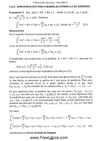 P rop osició n 5. Sea g( x ) = A x 2 + Bx + C , donde x 6 [a; b ] , y 0 = g ( a ) ,
( a + b
yi = s ( — 2~ J ' y 2 = 9 Entonces
A x , b — a
TÓPICOS D E C Á L C U L O - V O LU M E N II
2.10.3 APROXIMACIÓN POR PARÁBOLAS (FÓRMULA DE SIMPSON)
/* Ax
I G4x2 + B x + C )d x = — [y0 + 4yt + y 2] , donde Ax
Ja ^
D em ostración
Por el segundo Teorem a Fundamental del Cálculo,
rb
(.Ax2 + B x + C )d x =
(23)
Ax3 Bx2
~ T + ~ + C *
Luego de efectuar las operaciones indicadas se demuestra que
fb Ax
j (Ax2 + B x + C)dx = — [y2 + 4 y 1 + y 0].
Considerando esta proposición, si la parábola y = A x 2 + Bx + C pasa por los
puntos
/a + b 
P0(a-,y0) , Pi 2~ ¡ y i ) ■ p2(b;y2) .
entonces el área algebraica bajo la parábola está dada por (23).
Sea f una función continua en [a; b]. Para hallar una aproxim ación de f ( x ) d x ,
la idea básica es aproxim ar la gráfica de f por arcos de parábolas. Para
dividim os el intervalo [a; b] en n partes iguales, donde n es par. Sean
{x 0,x 1,x 2, ...,xn } los extremos de los subintervalos, y y¡ = / (x ¡), i = 1,2 , ...,n.
E l área algebraica bajo la parábola que pasa por los puntos (x 0; y 0), ( x ^ y - J
Y i x2; y 2) está dado por ( y 0+ 4 y 1 + y 2)A x/3 . A s í m ism o, el área algebraica bajo
la parábola que pasa por los puntos (x 2; y 2), (x 3; y 3) y (x 4; y 4) , está dado por
(y 2 + 4 y 3 + y 4)A x / 3 y así sucesivamente, hasta llegar al área algebraica bajo la
parábola que pasa por los puntos (x n _2; y n_ 2) ' ( X i - n 'y n - i X (x n ;y„ ) está dado
por (y n- 2 + 4 y n _! + y n)A x/3 .
Por tanto,
f b Ax „ A x , . Ax
J f{x)dx = — (y0 + 4 y x + y 2) + — (y2 + 4 y3 + y4) + + — (y„_2 + 4 yn_1 + yn)
f ^ Ax
J f(x)dx s — [(y0 + yn) + 2 (y2 + y4 + ... + y n_2) + 4 (y t + y 3 + ... + y n- i)] (24)
Esta fórm ula es llamada fó rm u la de Sim p son .
146www.FreeLibros.com
 