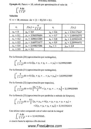 INTEGRAL DEFINIDA
Ejem plo 41. Para n = 10, calcule por aproxim ación el valor de
"1 4 dxf 1 4 dx
J0 1 + X 2
Solución
Si n = 16, entonces Ax - (1 - 0 )/ 1 0 = 0,1.
x í
f ( x  _ 4
x i / (*« )' C 1 + x 2
o
il
o
X
O
(i1
4*1
O1 X (y = 0 ,6 y 6 = 2 ,9 4 1 1 7 6 4 7
x i = 0,1 y x = 3 ,9 6 0 3 9 6 0 4
1!
o
Vj
y 7 = 2 ,6 8 4 5 6 3 7 5
x 2 = 0,2 y 2 = 3 ,8 4 6 1 5 3 8 4
*co
II
O
00
y 8 = 2 ,4 3 9 0 2 4 3 9
x3 = 0.3 y 3 = 3 ,6 6 9 7 2 4 7 7 x9 - 0,9 y 9 = 2 ,2 0 9 9 4 4 7 5
x4 = 0,4 y 4 = 3 ,4 4 8 2 7 5 8 6
T“l
II
O
*
o
II
NJ
O
x 5 = 0,5 ys = 3,2
Por la fórm ula (20) (aproxim ación por rectángulos),
í 1 4
7 T T T dx = 0, í [y0 + Vi + y 2 + ■■■+ y 9] = 3 ,2 3 9 9 2 5 9 8 9
-'o + x
Por la fórm ula (21) (aproxim ación por rectángulos),
-i 4
f 4
i Í T ^ dX - 0,1 [}>1 + y2 + ■■■+ y 9 + y io ] = 3 ,0 3 9 9 2 5 9 8 9
Por la fórm ula (22) (aproxim ación por trapecios),
4
--dx = 0,1
í r
= 3 ,1 3 9 9 2 5 9 8 9
+ x 2
Por la fórm ula (23) (aproxim ación por parábolas o método de Sim pson),
f 1 4 0,1 r
J i + x z dx ~~3~'-y° + y i ° + 4(-y i + y 3 + y s + y ? + y ^ +
+ 2 ( y 2 + y 4 + y 6 + y 8)] = 3 ,1 4 1 5 9 2 6 1 4
Este últim o valor com parado con el valor real de la integral
"1 4 dx
= n = 3,14159265..
í0 1 + * 2
es exacto hasta la séptima cifra decimal.
1 4 7www.FreeLibros.com
 