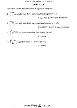 Calcule los valores aproxim ados de las siguientes integrales:
f ^ dx
1. I — , por la fórm ula de los trapecios y la de Sim pson (n = 2).
R. 1,6182 y 1,6098 respectivamente
r 2 dx
2. — , p or la fórm ula de los trapecios y la de Sim pson (n = 10).
'i x
R. 0,69377 y 0,69315 respectivamente
3 . í V 1 —x } d x , p or la fórm ula de los trapecios (n = 6).
■'o
R. 0,8109
TOPICOS DE CALCULO - VOLUMEN II
EJERCICIOS
f 3 dx
4. , p or la fórm ula de Sim pson (n = 4).
Ji 2 x - l
R. 0,8111
www.FreeLibros.com
 