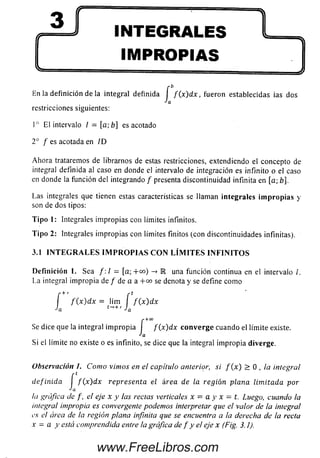 3ti*
<......... 1- ...................... • " ^
INTEGRALES
IMPROPIAS
En la definición de la integral definida í f { x ) d x , fueron establecidas ias dos
Ja
restricciones siguientes:
I o El intervalo / = [a-,b] es acotado
2 o / es acotada en /D
Ahora trataremos de librarnos de estas restricciones, extendiendo el concepto de
integral definida al caso en donde el intervalo de integración es infinito o el caso
en donde la función del integrando / presenta discontinuidad infinita en [a; b].
Las integrales que tienen estas características se llaman integrales im p ro p ia s y
son de dos tipos:
T ip o 1: Integrales im propias con límites infinitos.
T ip o 2: Integrales im propias con límites finitos (con discontinuidades infinitas).
3.1 I N T E G R A L E S I M P R O P I A S C O N L Í M I T E S I N F I N I T O S
D efinición 1. Sea / :/ = [a ;+ o o ) -* R una función continua en el intervalo /.
La integral impropia de / de a a +co se denota y se define como
í f ( x ) d x = lím f f ( x ) d x
Ja t~’+' Ja
r+CO
Se dice que la integral im propia I f {x)dx c o n v e rg e cuando el límite existe.
•'a
Si el límite no existe o es infinito, se dice que la integral im propia diverge.
Observación 1. Como vimos en el capítulo anterior, si f (x) > 0 , la integral
definida I f ( x) dx representa el área de la región plana limitada por
la gráfica de f , el eje x y las rectas verticales x = a y x = t. Luego, cuando Ia
integral impropia es convergente podemos interpretar que el valor de la integra!
es el área de la región plana infinita que se encuentra a la derecha de la recta
x = a y está comprendida entre la gráfica de f y el eje x (Fig. 3.1).
www.FreeLibros.com
 