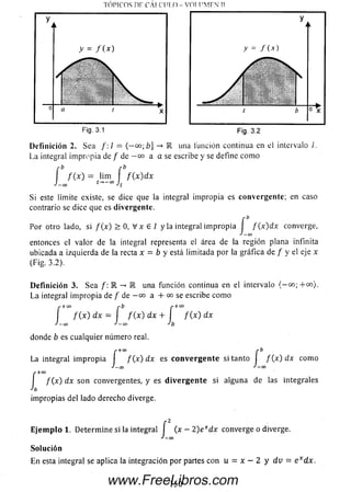 TÓPICOS DF C A I C U I.O - VOI I'M F N II
Fig. 3.1 Fig. 3.2
D efinición 2. Sea /: / = (— °°;b] -» R una función continua en el intervalo /.
La integral im propia de / de — oo a a se escribe y se define com o
" b r b
í f ( x ) = l‘m í f { x ) d x
J—00 t-»-00 J
Si este límite existe, se dice que ¡a integral impropia es convergente; en caso
contrario se dice que es divergente.
Por otro lado, si f ( x ) > 0, V x e / y la integral im propia I f { x ) d x converge,
j — 00
entonces elvalor de la integralrepresenta el área de la región plana infinita
ubicada a izquierdade la recta x = b y está limitada por la gráfica de. / y el eje x
(Fig. 3.2).
D efinición 3. Sea /: E -* K una función continua en el intervalo {-o o ;+ c o }.
La integral im propia de f de — oo a + co se escribe com o
r + 00 f b r + co
I f ( x ) dx = I f ( x ) dx + I f ( x ) dx
J — 00 J —OO J b
donde b es cualquier número real.
,.+ 0 0 r b
La integral im propia f ( x ) d x es c o n v e rg e n te si tanto I f ( x ) d x como
J —00 —00
í
/ (x ) dx son convergentes, y es d iv e rg e n te si alguna de las integrales
impropias del lado derecho diverge.
E je m p lo 1. Determ ine si la integral | (x - 2) exdx converge o diverge.
J-00
Solución
En esta integral se aplica la integración por partes con u = x — 2 y d v = e xdx.
150www.FreeLibros.com
 