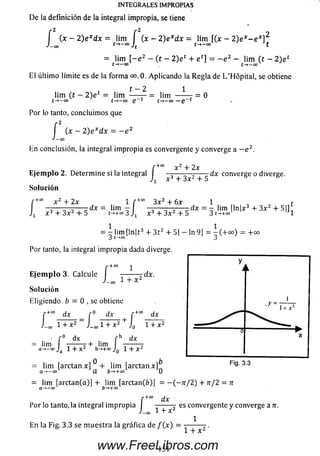 INTEGRALES IMPROPIAS
De la definición de la integral impropia, se tiene
[ (x - 2 ) e xdx = lim f (x - 2) e xdx = lim [(x - 2 ) e x- e x]2
■Leo t-f-CO Jt t->-CO t
= lim [ - e 2 - (t - 2 ) e t + e c] = - e z - lim (t - 2 ) e c
t —*—oo
El últim o límite es de la form a 0. Aplicando la R egla de L ’Hópital, se obtiene
0
t - 2 1
lim (t - 2) e c = lim — — = lim -----
t-*—oo t -+—co Q 1 t-» -c o —Q~
Por lo tanto, concluim os que
r 2
(x - 2) e xdx = - e 2
fJ — (
En conclusión, la integral im propia es convergente y converge a — e 2.
r+°° ^ _j_ 2X
E je m p lo 2. Determ ine si la integral —— — — - d x converge o diverge.
x "f- 3x 5
So lu ción
+0° x 2 4- 2x
i x 3 4- 3 x 2 4- 5
dx
i r +0
lim -
t->+cc 3 J1
3x2 + 6x 1 t
d * = x lim [ln x 3 + 3 x 2 + 5|]
x 3 + 3x2 + 5 3 t-*+oo J1
1 1
— lim [ln|t 3 4- 3 t2 4- 5| - ln 9] = ~ ( + o o ) = + o o
3 t-»°° 3
Por tanto, la integral im propia dada diverge.
r+ CO
E je m p lo 3. Calcule -------- rd x .
L o o 1 + X 2
Solución
Eligiendo b = 0 , se obtiene
r +0° dx _ r° d x r +co
J_00 1 + X 2 ~ J_!x¡1 + X 2 + Jg 1
' r° dx f b dx
= lim -------7 + lim ------- 7
a->-oo J 1 + X 2 b-*+oo J 1 + x 2
dx
+ x 2
.y =
1+ x2
Fig. 3.30 b
= lim [arctan x] 4- lim [arctan x]
a-> -°O a b-*+co o
= lim [arctan(a)] 4- lim [arctan(b)] = - ( — rr/2) 4- n/ 2 = n
a->-co ö-»+oo
[ +°° dx
Por lo tanto, la integral im propia I ------- - es convergente y converge a n
J-oo i + x l
1
En la Fig. 3.3 se m ue stra la gräfica de f ( x ) = + x 2 ■
151www.FreeLibros.com
 