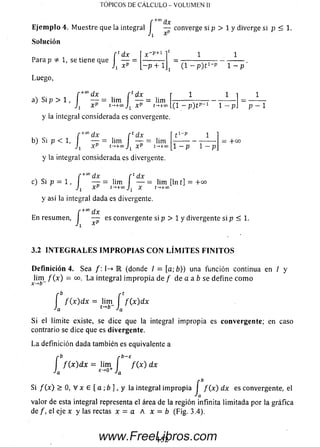 TÓPICOS DE C Á LC U LO - V O LU M E N II
f ax
E je m p lo 4. M uestre que la integral I — converge si p > 1 y diverge si p < 1.
J x^
f cdx _
J i xp ~ —p + 1
Solución
Para p 1, se tiene que
Luego,
C+codx f
a) Si p > 1, — = lim
XP t^ +QO
y la integral considerada es convergente.
/•+cod x r Édx t 1'?
b) Si p < 1, I— = lim — = lim
Jjx p + x p +°
y la integral considerada es divergente.
rt dx
— = lim
XP Í-.+CO
1
(1 - P ) t p -1 1 - p . p - 1
1 - p 1 — p
= : 4-00
c)
f +” dx r £dx
Si p = 1 , I— - = lim I — = lim [ln
Jj XP t->+co X t-*+00
y así la integral dada es divergente.
t] = + C
En resumen.
■/; xP
es convergente si p > 1 y divergente si p < 1.
3.2 I N T E G R A L E S I M P R O P I A S C O N L Í M I T E S F I N I T O S
D efinición 4. Sea /: I-» R (donde I = [a; ó » una función continua en / y
lim / ( x ) = co. La integral im p ro p ia de / de a a b se define com o
x-*b
f f ( x ) d x = lim í / ( x ) d x
Ja t-*»' Ja
Si ellímite existe, se dice que laintegral im propia es convergente; encaso
contrario se dice que es divergente.
L a definición dada también es equivalente a
r b r b - E
I f { x ) d x = lim I / ( x ) dx
Ja E" 0+ Ja
Si/ (x ) > O, V x £ [a ; b ], y la integralim propia I/ (x ) d x esconvergente, el
valor de esta integral representa el área de la región infinita lim itada por la gráfica
de /, el eje x y las rectas x = a A x = b (Fig. 3.4).
152www.FreeLibros.com
 