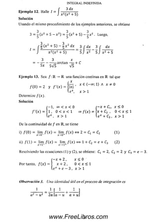 INTEGRAL INDEFINIDA
3 dx
J x 2(x2 + 5)
So lu ción
Usando el m ism o procedimiento de los ejemplos anteriores, se obtiene
3 3 3
3 = - (x2 + 5 — x 2) = — (x2 + 5) - - x 2 . Luego,
3 , 7 . , . , , 3 2 j
Ejemplo 12. Halle
_ r ^ ( x 2 + S ) - ^ x 2 dx ^ 3 r d x 3 r
J x 2(x 2 + 5 ) 5 J x 2 5 J x 2 + 5
3 x
arctan — + C
5x 5 V 5 V 5
Ejemplo 13. Sea /: R -> K una función continua en E tal que
m =2 y = * e
 e x, x > 1
Determine f (x ) .
Solución
( - 1, oo < x < 0 f - x + Cu x < 0
/ '( x ) = | 1 . 0 < x < l =>f ( x ) = I x + C2 , 0 < x < 1
l e * , x > l l e * + C3 , x > l
D e la continuidad de / en E, se tiene
0 / (O ) - l*m / ( x ) = ü m / ( x ) <=* 2 = C, = C2 (1 )
x-»0_
ii) / ( l ) = lim _ / (x ) = lim + / ( x ) «=> 1 + C2 = e + C3 ( 2)
Resolviendolas ecuaciones (1) y(2), se obtiene: = 2, C2 = 2 y C3 = e - 3.
í - x + 2 , x < 0
P o r tanto, / ( x ) = | x + 2 , 0 < x < 1
le* +e - 3 , x > 1
Observación 3. Una identidad útil en el proceso de integración es
1 1
a2- u2 2a a —u a -r u
9www.FreeLibros.com
 