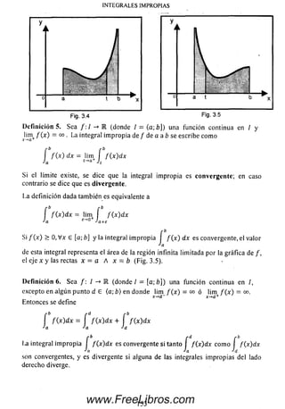 INTEGRALES IMPROPIAS
a t
Fig. 3.5
D efinición 5. Sea /: / -* E (donde / = (a; b]) una función continua en / y
Jim / (x ) = oo . La integral im propia de / de a a b se escribe com o
f f ( x ) d x = lim í / (x )d x
Ja a A
Si el límite existe, se dice que la integral im propia es convergente; en caso
contrario se dice que es divergente.
La definición dada también es equivalente a
r b r b
I f ( x ) d x = lim I f ( x ) d x
Ja e~>0 Ja+e
Si / (x ) > O, V x e [a; ¿] y la integral im propia I / (x ) dx es convergente, el valor
de esta integral representa el área de la región infinita limitada por la gráfica de /,
el eje x y las rectas x = a A x = b (Fig. 3.5).
Definición 6. Sea f: I -» E (donde / = [a; £>]) una función continua en /,
excepto en algún punto d G (a; b) en donde lim / (x ) = o o ó lim / ( x ) = oo.
x-*d+
Entonces se define
f f (x ) d x = í f ( x ) d x + í / (x )d x
•'a •'a Jd
r b f d r b
l.a integral im propia I f(x)dx es convergente si tanto I f(x)dx com o I f(x)dx
ja 'a Jd
son convergentes, y es divergente si alguna de las integrales im propias del lado
derecho diverge.
153
www.FreeLibros.com
 