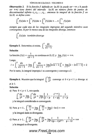 Observación 2. Si la función f definida en (a; b) (a puede ser —oo y b puede
ser + 00) tiene dentro del intervalo (a; b) un número finito de puntos de
discontinuidad infinita c1(c2, ....,cn , entonces la integral de la función f en
(a; b) se define como
f f ( x ) dx = f f ( x ) d x + f f ( x ) d x + . . . + f f ( x ) dx
•'a *a *Cx cn -i
siempre que cada una de las integrales impropias del segundo miembro sean
convergentes. Si por lo menos una de las integrales diverge, entonces
f b
I f ( x ) dx también diverge
Ja
f 2 dx
E je m p lo 5. Determine, si existe, I —
J1 V x - 1
Solución
1
La función / ( * ) = — .- es continua en (1; 2] y lim f ( x ) = + 00.
Luego,
/ = [ = lim í = lim Í2V x - 1 ]2 = lim Í2 - 2V t - 1 1 = 2
Por lo tanto, la integral im propia / es convergente y converge a 2.
f 1dx
E je m p lo 6 . M uestre que la integral I — converge si 0 < p < 1 y diverge si
Jq x
p > 1.
So lu ción
a) Para 0 < p < 1, nos queda
TOPICOS DE CALCULO - VOLUMEN II
[ v d x f 1 dx
— = lirn —- = lim
J0 xP t-*o+Jt x p t->o+
t i - P
1 - p 1 - p
y la integral considerada es convergente.
1 - p
f * dx f * dx
b) Parap = 1 , I — = lirn — = lim ( - ln t) = +00
J0 x t-*o+ x t-o+
y la integral dada es divergente.
[ ' d x f 1dx 11
c) Parap > 1 , I — = lim I — = lim
J0 x pt-»o*Jt xP t-o+( p - l ) t P - 1 p - 1
+00
y la integral es divergente.
www.FreeLibros.com
 