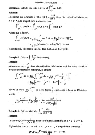 INTEGRALES IMPROPIAS
/■*/«
Ejemplo 7. Calcule, si existe, la integral I cot 9 d.6.
■'-fr/4
So lu ción
Se observa que la función / (fl) = cot 6 = tiene discontinuidad infinita en
sen 8
9 = 0. A si, la integral dada se escribe como
r*r/ 4 r 0 rít/ 4
I cot 8 d.8 = i c o t 9 d8 + cot 8 d8
J - n/4 J-n /4 Jo
Puesto que la integral
í cot 8 dd = lim í cot 8 d8 - lim [ln|sen 0 |] I l M
J —n / 4 e - 'O + J - n / 4 ^ 0+ '
- J[im+ [ln|-sen(e)| - ln ( V 2 / 2 )] = -o o
es divergente, entonces la integral dada también es divergente
r o e i/x
Ejemplo 8. Calcule I — j~dx (si existe).
J x
So lu ción
C
La función f ( x ) = — tiene discontinuidad infinita en x = 0. Entonces, usando el
x
método de integración por partes, se obtiene
r0 gl/X f - £ p i/x r -1
' ■ - 1 ■ - [ei / * _ _ ei/*l
X
2
r e f ~ £e 1/x r
— z -d x = lim I — j - d x = lim e
J_! Ï 3. £->0+J_! X3 £->0+1
— lim + - e _1/£ - 2 e '
£-*0+ L £
e _1/£ 0
NOTA: El limite Um+ — -— es de la form a - . Aplicando la Régla de L’Hôpital,
résulta
e -1/£ 7 - l / e 2 î
lim ,--------= lim — T7- = l i m -------------r-4 = 0
£-♦0
i — u n i — t t = n m -------------2—* ■
+ e £-*o+ e1'* £-*0+ei/£^_
+00
dx
Ejemplo 9. Calcule, si existe, I
J - c o ¿ )
Solución
La función / (x ) = — — — tiene discontinuidad infinita en x = 0 y x = 2.
x{x - 2) 3
E ligiend o los puntos * = - l , x = l y i = 3 , la integral dada se escribe
155
www.FreeLibros.com
 
