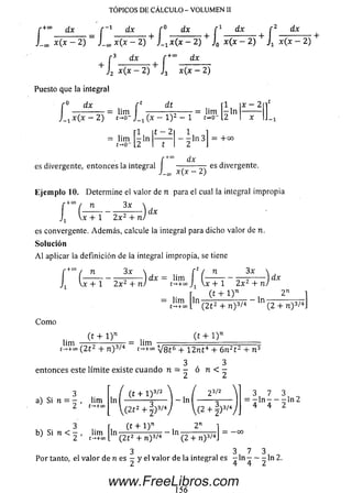 TOPICOS DE CALCULO - VOLUMEN II
r +" dx _ r -1 dx r° dx r 1 dx r 2 dx
J_M x ( x - 2 ) J_m x ( x - 2) + J_t x (x - 2 ) + J0 x(x - 2 ) + Jx x(x - 2)
J, x(x - 2) J3
’3 dx ^ f + ” d x
i2 *(* - 2) J 3 x(x - 2)
Puesto que la integral
lim
t->0-
rt d t
J-i 0 ~ 1)
2 _
lim
rl
2 ln
t - 2
t
-
= lim
1
2 ln
x - 2
-ln 3 = 4-00
dx
es divergente, entonces la integral I —-------— es divergente.
J —oo X(.X — ¿ )
Eje m plo 10. Determine el valor de n para el cual la integral im propia
-+ » / « 3X x
[ ( —J, Vx + 1
dx
2 x 2 + n)
es convergente. Adem ás, calcule la integral para dicho valor de n.
So lu ción
A l aplicar la definición de la integral impropia, se tiene
f +co / n 3 x  n 3 x 
l V ÍT Í " 2x 2 + n) dX ~ I t n ~ 2x 2 + n )
dx
lim
t-*+ 00
ln
(t + l ) n
ln -
2n
C om o
(2 t 2 + n ) 3/4 (2 + n ) 3/4J
( t + l ) n( f + 1) n
lim =--------T77 = lim .....— --------------------------------
t^+co ( 2 í 2 + n ) 3/4 V 8 Í 6 + 12n t 4 + 6 n 2t 2 + n 3
3 3
entonces este lím ite existe cu an d o n = - ó n < -
a) Si n = - , lim
2 t-»+oo
b) Si n < - , lim
2 t —*+oo
ln
2 5/2
( t + i r i - ' - i — 3
(2 t 2 + ±)3/y  ( 2 -f-|)3/4;
3 7 3
= 7 ln 7 _ o ln24 4 2
, (t + 1 )" , 2"
ln — ------- TT7T - ln -
(2 t 2 + n ) 3/4 (2 + n ) 3/4
3 3 7 3
Por tanto, el valor de n es - y d valor de la integral es - ln — — - ln 2.
www.FreeLibros.com
 