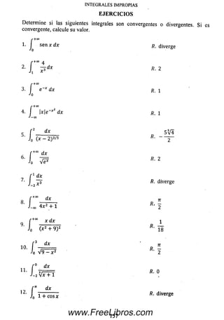 Determ ine si las siguientes integrales son convergentes o divergentes. Si es
convergente, calcule su valor.
INTEGRALES IMPROPIAS
EJERCICIOS
r +00
1. I sen x dx
í
í
r +00
3- I e ~* dx R. i
J o
f +c°
4. I xe x dx R' i
J—03
r+OO .
2- 1 P « *
5
6 . r *
JO Ve*
r +0° d x
J-co 4 x 2 + 1
9.
/•+00
Jo l
dx
n .
-2
17 r
J0 1 + cosx diverge
i?, diverge
f ' dx 5 V 4
' 1 ( * - 2 ) 3 / 5 r
fi. 2
r 1 dx
7' J ^3 fi- diverge
n
* * 2
x d x i
fi- —(x2+ 9) 2 l a
'» ■ / , *.
J0
r — ~
J-2 VxTT
7T
V 9 ^ 2
0 dx
fi. O
157
www.FreeLibros.com
 