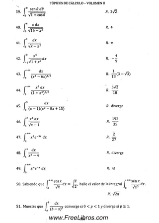 f n sen 6 dd r- .
39. —............... R. 2V2
J0 VI + eos 9
r 4 x dx
40. , R. 4
Jo V l6 —x 2
f 1 dx
41. ------------------------- R. n
Jo V x ^ x 2
x 5 4
42. dx R. - -
■/-iVTT^ 3 9
TÓPICOS DE CÁLCULO - VOLUMEN II
r+0° x 5 dx 5 V 2
44 ----------------- /?. ------
1 ( 1 + x 3) 5/2 18
' s d x
l ) ( x ~ 8x + 15)4 5- f o.. . ^ diverge
: 2 x 3 dx 192
4 6 ‘ 1 = R' ~3S
2
r ¿ x á dx
Ji Vx - 1
r+ C O
7. x 2
Jo
- +co
47. I x 2e~3* dx
27
f 4 dx
48. —------ /?. diverge
Ji x 2 - 4
<•+00
49. x ne~x dx R. ni
Jo
r +00cosx /Tf f +0°se n x
50. Sabiendo que I — p - d x = I— , halle el valor de la integral I ,— dx.
Jo Vx n 2 J0 V x3
/?. V 2tt
dx
51. Muestre que I —------ converge si 0 < p < 1 y diverge si p > 1.
160www.FreeLibros.com
 