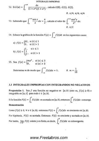 INTEGRALES IMPROPIAS
'•+00 dx
52. Si G (a ) = ^ - + x a ) X( 1 + x 2 ) . calculeG (0), G ( 1), G(2).
/?. 7t/4 ; nr/4; tt/4
f +°°senx tí f +0° se n 2x
53. Sabiendo que I ------- d x = — , calcule el valor de I — r — dx.
J0 x 2 J0 x 2
R. n /2
54. Esboce la gráfica de la función F (x ) = I f ( t ) d t en los siguientes casos:
J — 00
si |t| > 1
( 1 , si t < 1
b) m = | i
2 , Si |t | > 1
55 Sea f ( x I - í™ ** ’ SÍ |x| ~ 355. Sea / ( x ) - ^ si W > 3
f+co 1
Determ ine m de m odo que I / (x )d x —1. R. m = —
J-œ 18
3.3 I N T E G R A L E S I M P R O P I A S C O N I N T E G R A N D O S N O N E G A T I V O S
P rop osició n 1. Sea / una función no negativa en [a ; b ) (esto es, / ( x ) > 0) e
integrable en [a; t] para todo t 6 [a; b).
Si la función F (t) = I / ( x )d x es acotada en [a; £>), entonces I / ( x )d x converge.
•'a Ja
D em ostración
Com o / (x ) > 0, V x £ [a; fe), entonces F (t) = I / (x )d x es creciente en [a; 6).
Ja
Por hipótesis, F ( t ) es acotada. Entonces F ( t ) es creciente y acotada en [a; b).
Por tanto, lim_ F (t ) existe y es finito, es decir, I / (x )d x es convergente,
t— /•'a
161www.FreeLibros.com
 