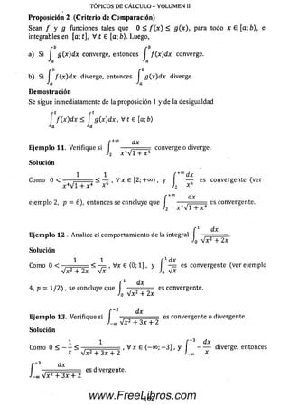 TÓPICOS DE CÁLCULO - VOLUMEN II
Proposición 2 (C riterio de Com paración)
Sean / y g funciones tales que 0 < / ( x ) < g(x), para todo x e [a;b), e
integrables en [a; t], V t e [a; b). Luego,
a) Si I g(x)dx converge, entonces I / (x )d x converge.
•'a “'aJa
b) Si I f(x )d x diverge, entonces s ( x ) d x diverge.
•'a *'a
Demostración
Se sigue inmediatamente de la proposición 1 y de la desigualdad
í f(x ) d x < í g (x )d x , V t 6 [a ;b)
•'a ■'a
f +0° dx
Ejemplo 11. Verifique si J 4^ "i converge o diverge.
Solución
1 1 r , f +codx
Com o 0 < ----- < — , Mx £ [2; + 00), y— - es convergente (ver
h x 6
dx
2 x - V l + :
'2
f +°° dx
ejemplo 2, p = 6), entonces se concluye que J ——j = = = es convergente.
f 1 dx
Ejemplo 12 . Analice el com portam iento de la integral , = .
Jo V x 2 + 2x
Solución
1 1 , , f 1 * ' ,
Com o 0 < - < - = , V x £ (0; 1], y - p es convergente (ver ejemplo
V x 2 + 2x V x Jo V x
f 1 dx
4, p = 1/2) , se concluye que es convergente.
Jo V x 2 + 2x
f -3 dx
Ejemplo 13. Verifique si . „■= es convergente o divergente.
V x 2 + 3x + 2
r 3 dx
i-o, V x 2 + 3x + 2
Solución
I
1 1 f 3 d x
- <
x V x 2 + 3 x + 2
3 dx
í dx
Com o 0 < — < — - , V x £ ( - 00; - 3 ] , y ---------------------- diverge, entonces
j -00 *
Vx2 + 3x + 2
es divergente.
162www.FreeLibros.com
 