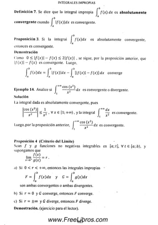 rb
IN T EG R A LES IM PR O PIA S
Definición 7. Se dice que la integral impropia f f ( x ) dx es ab solu tam en te
b
convergente cuando I |/(x )|d x es convergente.
Ja
Proposición 3. Si la integral I /(x )d x es absolutamente convergente,
Ja
entonces es convergente.
Demostración
Como 0 < |/(x )| — f ( x ) < 2 |/(x )| , se sigue, por la proposición anterior, que
l / M I —/"(■*) es convergente. Luego,
r b r-b r b
I /(x )d x = I |/(x )|d x — I [|/(x )| - /(z )] dx converge
Ja Ja Ja
f +coCOS O 2)
Ejemplo 14. Analice sí I -------— dx es convergente o divergente.
Ji x
Solución
La integral dada es absolutamente convergente, pues
eos (x 2) 1 r * f +c°d x
< — , V x e [1 ;+ c o > , y la integral — es convergente.
* Ji x
f +° ° c o s ( x 2)
Luego, por la proposicion anterior, I ----- -— dx es convergente.
Jl X
Proposición 4 (Criterio del Límite)
Sean / y g funciones no negativas integrables en [a; t], V t 6 [a; b), y
supongam os que
m
lim — — = r .
x-*b- g(x)
i) Si 0 < r < +oo, entonces las integrales im propias •
F = í f W d x y G = í g (x )d x
Ja Ja
son ambas convergentes o ambas divergentes.
b) Si r — O y G converge, entonces F converge.
c) Si r = ±oo y G diverge, entonces F diverge.
Demostración, (ejercicio para el lector).
163www.FreeLibros.com
 