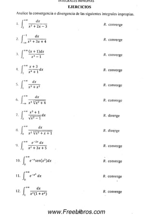 1INitOKALhb lívlrKUrlAÍS
EJERCICIOS
Analice la convergencia o divergencia de las siguientes integrales impropias.
" +0° dx
1.
J 2í
dx
x 2 + 3x + 4
r+CO
(x + l) d x
x 3 - 1
+0° x + 3
■ l
X3 + X2
+0° dx
c3 Mx2 + 4
2 V x 2 - 1
dx
> 1
o x 2 Mx2 + X + 1
+” e -2* d x
x 2 + 3x + 5
/?. converge
/?. converge
/?. converge
í x + 3
4- J X4 + x dx R- converge
' í R. converge
r +0° x 3 + 1
7- J2 j^ n r j dx diverge
R. diverge
R. converge
r-ruo
10. e _Arse n (x 2)d x R. converge
r + 0 0
11. I e~x dx R. converge
0
f +" dx
12' i x 2( i + ex) R; ¿o n ve ree
165www.FreeLibros.com
 