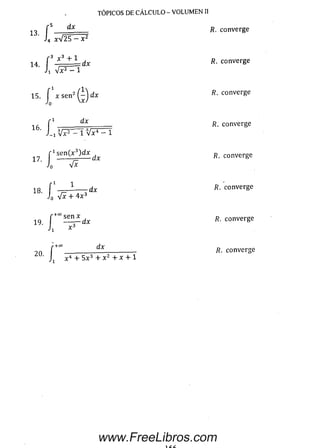 14 f 3 * 3 + L dx R. converge
’ h 4 ^ 1
TÓPICOS DE CÁLCULO - VOLUMEN II
i , f S d x R. converge
' J4 xV 2 5 ^ F
15. f x s e n ’ Q d x R. converge
l"1 _______ ^ _______ R. converge
r 1se n (x 3)d x R converge
17- í r *
18 f ' _ i ---- dx R. converge
Jo "i-
r +co rlv
9n .__________ ____________ R. converge
J1 x4+ 5x3+x2+x + l
www.FreeLibros.com
 