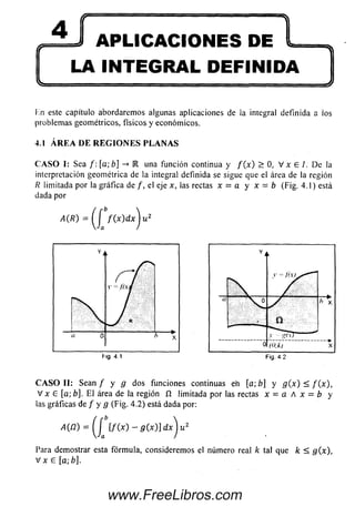 (F' APLICACIONES DE 'tts
LA INTEGRAL DEFINIDA
Hn este capítulo abordaremos algunas aplicaciones de la integral definida a ios
problemas geométricos, físicos y económicos.
4.1Á R E A D E R E G I O N E S P L A N A S
C A S O I: Sea /: [a;b] -» IR una función continua y f ( x ) > 0, V x 6 /. De la
interpretación geométrica de la integral definida se sigue que el área de la región
R limitada por la gráfica de /, el eje x, las rectas x = a y x = b (Fig. 4.1) está
dada por
A(R) = f ( x ) d x ^ u 2
C A S O II: Sean / y g dos funciones continuas en [ab] y g ( x ) < f ( x ) ,
V x £ [a; b]. E l área de la región íl limitada por las rectas x = a A x = b y
las gráficas de / y g (Fig. 4.2) está dada por:
A (n ) = ( í [f(x ) - g ( x ) ] d x ) u 2
Para demostrar esta fórmula, considerem os el número real k tal que k < g(x),
V x £ [a; b].
www.FreeLibros.com
 