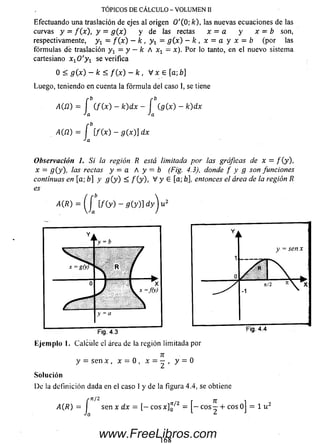 TÓPICOS DE CÁLCULO - VOLUMEN II
Efectuando una traslación de ejes al origen 0 '( 0; fc), las nuevas ecuaciones de las
curvas y = f(_x), y = g (x ) y de las rectas x = a y x = b son,
respectivamente, y x = f ( x ) —k , y x —g (x ) - k , x = a y x - b (por las
fórm ulas de traslación y x —y —k A xx —x). Por lo tanto, en el nuevo sistema
cartesiano x 10 ' y 1 se verifica
0 < g (x ) —k < f ( x ) - k , V x e [a; b]
Luego, teniendo en cuenta la fórm ula del caso I, se tiene
Observación 1. Si la región R está limitada por las gráficas de x = / (y ),
x = g (y), las rectas y — a A y — b (Fig. 4.3), donde f y g son funciones
continuas en [a; b] y g ( y ) < / (y ), V y E [a; b], entonces el área de la región R
es
a
y - o
Fig. 4.3
Fig. 4.4
E je m plo 1. Calcule el área de la región limitada por
71
y = sen x , x - 0 , x • y ~ ®
So lu ción
De la definición dada en el caso 1 y de la figura 4.4, se obtiene
www.FreeLibros.com
 