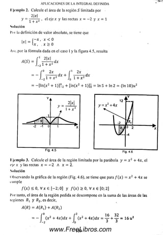 APLICACIONES DE LA INTEGRAL DEFINIDA
I ¡implo 2. Calcule el área de la región S limitada por
2|x|
y , el eje x y las rectas x = — 2 y x = 1
1 + x 2
Solución
l'itr la definición de valor absoluto, se tiene que
r - x , x < 0
U , . x > 0
A m , por la fórm ula dada en el caso I y la figura 4.5, resulta
-1 2|x| ,
1*1 = {;
x r o = [ j
f° 2x f 1 2x
= - ------- r dx + ------- Tdx
J-2 1 + x J0 l + x 2
= - [ l n ( x 2 + 1 )]° 2 + [ln (x 2 + 1)]q = ln 5 + ln 2 = (ln 1 0 ) u 2
r.jemplo 3. Calcule el área de la región limitada por la parábola y = x 2 + 4x, el
eje x y las rectas x = - 2 A x = 2.
Solución
( »bservando la gráfica de la región (Fig. 4.6), se tiene que para / ( x ) = x 2 + 4 x se
m inple
/ ( x ) < 0, V x 6 [ - 2 ; 0] y / ( x ) > 0, V x 6 [0; 2]
l’or tanto, el área de la región pedida se descompone en la sum a de las áreasdelas
regiones y R2, es decir,
A ( R ) = A ( R 1) + A ( R 2)
f0 f 2 16 32
= - l ( x 2 + 4 x ) d x + I ( x 2 + 4 x ) d x = — + — •= 16 u 2
J-2 J0 J 3
169www.FreeLibros.com
 