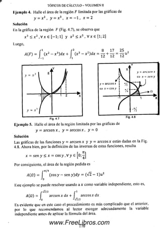 Ejem plo 4. Halle el área de la región F limitada por las gráficas de
y - x 2 , y — x 3 , x - - 1 , x = 2
Solución
lin la gráfica de la región F (Fig. 4.7), se observa que
x 3 < x 2 , V x 6 [ - 1 ; 1] y x 2 < x 3 , V x e [1; 2]
Luego,
r 1 r 2 , 8 17 2 5 _
A(F) = J ( x 2 - x )d x + J( x 3 - x 2)dx = — + — = — u
I»
TÓPICOS DE CÁLCULO - VOLUMEN II
Ejem plo 5. H alle el área de la región limitada por las gráficas de
y = arcse n x , y = arccos x , y = 0
Solución
Las gráficas de las funciones y = arcsen x y y = arccos x están dadas en la Fig.
4.8. Ahora bien, por la definición de las inversas de estas funciones, resulta
x = sen y < x = eos y ,V y 6 [ü; - ]
Por consiguiente, el área de la región pedida es
,-71/4
,4 (12) = I (e o s y - sen y ) d y = ( V 2 - l ) u 2
Jo
liste ejemplo se puede resolver usando a x com o variable independiente, esto es,
/•>/2/2 r 1
/l(/2) = I arcsen x dx + f a rc c o s x d x
Jo J/2/2
lis evidente que en este caso el procedimiento es m ás com plicado que el anterior,
por lo que recom endam os al lector escoger adecuadamente la variable
independiente antes de aplicar la fórm ula del área.
170
www.FreeLibros.com
 