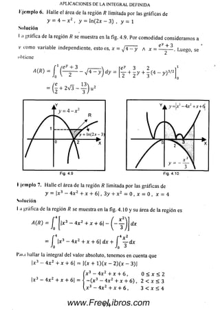 APLICACIONES DE LA INTEGRAL DEFINIDA
Kjcm plo 6. H alle el área de la región R limitada por las gráficas de
y = 4 - x 2 , y = ln(2x - 3) , y = 1
Solución
I ;i gráfica de la región R se muestra en la fig. 4.9. Por com odidad consideram os a
co m o v a ria b le in d e p e n d ie n te , e s to es, x = ^ 4 - y a x
ey + 3
-. Luego, se
obtiene
y - ^ y + ^ - y ) 3/2A(R)~ l (L r ^ ~ J * : r y ) dy = Tey 3 2
I ji-m pío 7. Halle el área de la región R limitada por las gráficas de
y = |x3 - 4 x 2 + x + 6 | , 3y + x 2 = 0 , x = 0 , x = 4
Solución
I ti gráfica de la región R se muestra en la fig. 4.10 y su área de la región es
A(R ) = J j|x3 - 4 x2 + x + 6¡- y j j d x
f 4 í 4x 2
= |x3 - 4x2 + x + 6| d x + — dx
Jo Jo 3
l'íii.i hallar la integral del valor absoluto, tenemos en cuenta que
|x3 - 4 x 2 + x + 6| = |(x + l ) ( x - 2 ) ( x - 3)|
[x3 - 4x2 + x + 6, 0 < x < 2
|x3 - 4 x 2 + x + 6| = •{ - ( x 3 - 4 x 2 + x + 6 ) , 2 < x < 3
3 - 4 x 2 + x + 6 , 3 < x < 4
171www.FreeLibros.com
 