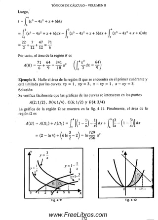 TÓPICOS DE CÁLCULO - VOLUMEN II
Luego,
r 4
/ = í x3 —4x 2 + x + 6dx
'o
= í (x3 - 4x2 + x + 6 )dx - f (x3 - 4x2 + x + 6)dx + f (x3 - 4x2 + x + 6 )dx
Jo J2 h
_ 22 1 47 _ 71
_ T + 12 + 12 ~ T
Por tanto, el área de la región R es
2 ( r *
u 1 1
71 6 4 341
A (R)
4V2 64
dx = -
Eje m p lo 8. H alle el área de la región íí que se encuentra en el primer cuadrante y
está limitada por las curvas xy = 1, x y = 3 , x - x y = 1 , x —x y = 3.
Solución
Se verifica fácilmente que las gráficas de las curvas se intersecan en los puntos
>1(2; 1/2) , 6(4; 1/4) , C(6; 1/2) y D (4; 3/4)
La gráfica de la región Q se muestra en la fig. 4.11. Finalmente, el área de la
región Q es
A W =A W ¿ +M B O =[ [(i - i) - 1} ix +j ‘ | ■-(i - ;)
= (2 — ln 4 ) + ^6 ln ^ — 2j =
dx
7 2 9 .
I n 2 5 6 "
172
www.FreeLibros.com
 