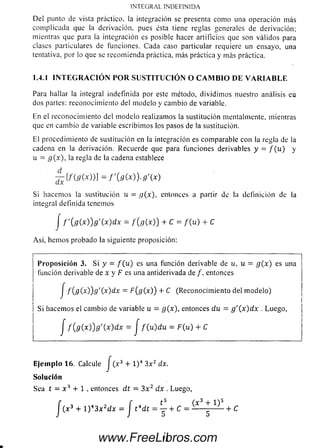 INTEGRAL INDEFINIDA
Del punto de vista práctico, la integración se presenta como una operación más
com plicada que la derivación, pues ésta tiene reglas generales de derivación;
mientras que para la integración es posible hacer artificios que son válidos para
clases particulares de funciones. Cada caso particular requiere un ensayo, una
tentativa, por lo que se recomienda práctica, más práctica y más práctica.
1.4.1 I N T E G R A C I Ó N P O R S U S T IT U C IÓ N O C A M B I O D E V A R I A B L E
Para hallar la integral indefinida por este método, dividim os nuestro análisis en
dos partes: reconocim iento del m odelo y cam bio de variable.
En el reconocim iento del m odelo realizamos la sustitución mentalmente, mientras
que en cam bio de variable escribim os los pasos de la sustitución.
El procedimiento de sustitución en la integración es comparable con la regla de la
cadena en la derivación. Recuerde que para funciones derivables y = f { u ) y
u = g (x ), la regla de la cadena establece
Si hacem os la sustitución u = g(x), entonces a partir de la definición de la
integral definida tenemos
A sí, hem os probado la siguiente proposición:
]
P ro p o sició n 3. Si y = f ( u ) es una función derivable de u, u = g ( x ) es una i
función derivable de x y F es una antiderivada de /, entonces |
J f ( g ( x))g'(x)dx = F(g(x)) + C (Reconocim iento del m odelo)
Si hacemos el cam bio de variable u = g(x), entonces du = g '( x )d x . Luego,
d
J f ' { g ( x ) ) g ' ( x ) d x = f { g ( x ) ) + C = f ( u ) + C
J f ( g ( x ) ) g ' ( x ) d x = J f ( u ) d u = F ( u ) + C
Ejem plo 16. Calcule J (x 3 + l ) 4 3x2 dx.
Solución
Sea t = x A + 1 . entonces d t = 3 x 2 dx . Luego,
IIwww.FreeLibros.com
 
