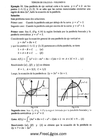 E je m p lo 11. U n a parábola de eje vertical corta a la curva y = x 3 + 2 en los
puntos ( — 1; 1) y (1; 3). S i se sabe que las curvas m encionadas encierran una
región de área 2 u 2, halle la ecuación de la parábola.
Solución
Este problema tiene dos soluciones.
Primer caso: Cuando la parábola está por debajo de la curva y — x 3 + 2.
Segundo caso: C uando la parábola está por encima de la curva y = x 3 + 2.
P rim e r caso: Sea (Fig. 4.14) la región limitada por la parábola buscada y la
parábola sem icúbica y = x 3 + 2.
Considerando que la ecuación general de una parábola de eje vertical es
y = A x 2.+ Bx + C
y que los puntos ( — 1; 1) y (1; 3) pertenecen a dicha parábola, se tiene
1 = A - B + C ... (a )
3 = A + B + C ...(/?)
Com o ^ C fi) = f (x3 + 2 - Ax2 ~ Bx - C)dx= 2 = > A+ 3C = 3 ... (y)
J-i
Resolviendo ( a ) , (/?) y (y ) se obtiene
B = 1 , A = 3/2, C = 1/2
Luego, la ecuación de la parábola es 2y = 3 x 2 + 2x + 1.
TÓPICOS DE CÁLCULO - VOLUMEN II
Se cu n d o caso: Sea F-¿ U ig- l l í j región limitada por ¡a parabola buscada y la
parábola sem icúbica y = x 3 + 2.
Com o A(F2) = j (Ax2 + Bx + C - x 3 - 2)dx = 2 = > /I + 3C = 9 ... (A)
Resolviendo (a ), (/?) y (A) se obtiene que la ecuación de la parábola es
2y = 7 + 2x - 3 x 2.
174www.FreeLibros.com
 
