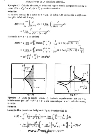 K jcm plo 12. Calcule, si existe, ei área de la región infinita com prendida entre ia
nirva ( 2 a - x ) y 2 = x 3, (a > 0) y su asíntota vertical.
Solución
I ;i asíntota vertical de la curva es x = 2a. En la fig. 4.16 se muestra la gráfica de
l;i región infinita Q. Luego,
APLICACIONES DE LA INTEGRAL DEFINIDA
A(íi) --------- dx —2 lim
2a —X t->2a= 2 Í-'o
= 2 lim I —= =
t_>2a Jo J a 2 —
- Í 't Í,2a Jo V 2 ax —:
-.dx
^ a 2 - (x - a ):
I laciendo u — x —a se obtiene
:dx
A (ü ) = 2 t lim _ a 2 ^ a r e s e n ( — ^ ~ ) - ^ (.* + 3 a ) v 'x ( 2 a - x )
=2«¿‘12-“2[iarcse" ( - ir ) - ¿ (t +3“)V«2a-t) +
= 2“2( t + t ) = (3,i“2)“2
Fig. 4.17
Kjem plo 13. D ada la región infinita í í limitada superiormente por x y = 1,
inferiormente por y x 2 + y - x - 0 y a la izquierda por x = 1; calcule su área
si existe. ’
So lu ción
La región Í2 se muestra en la figura 4.17 y su área requerida es
www.FreeLibros.com
 