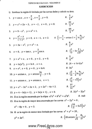 I) Som bree la región Í2 limitada por las curvas dadas y calcule su área.
TÓPICOS DE CÁLCULO - VOLUMEN II
E JE R C IC IO S
TI 71
1. y = cosx,x = - - , x = - , y - 0 .
2. y = x 2 + 2 x - 3 , x = - 2 , x = 0, y = 0.
3. y = 9 - x 2 , y = x 2 + 1.
4. y
x - x
, y = 0, x = - 1 , x = 2.
1 + x 2 '
5. y = 3 x - x 2, y = x 2 - x.
6. x = 0 , y = t a n x , y = - c o s x .
7. y = x 3 + x , x = 0 , y = 2 , y = 0.
8. y = ln ( x 2) , y = ln 4 , x = e.
9. x = ey , x = 0, y = 0 , y = ln 4 .
3x
10. y = a r c t a n x , y = arccos — , y = 0.
11. y = a r e s e n x , y = arccos x , x = 1.
3 2
22 ,
/*. T u
6 4 .
fi. y u 2
, n 1 8
/?. (1 + - - arctan 2 + “
8 ,
R : 3 tt
, ( l
1 8
- - ln — ) u
2 5/
5 2
R. - u 2
4
R. (4 - e ln 4 ) u 2
R. 3 u 2
/2 4  2
fi- u 2 i )
». g - V l ) u 2
12. y = x 3 - 3 x 2 + 2 x + 2 , y = 2 x 2 - 4 x + 2.
13. y = 4 - ln (x + 1 ), y = ln (x + 1) , x = 0. R. 2 (e 2 - 3) u 2
14. í í es la región encerrada por la elipse a 2x 2 + b 2x z = a 2b 2. R- nab
15. Í1 es la región de m ayor área encerrada por las curvas x 2 — 2 y 3 = 0 ,
x 2 - 8 y = 0 , y = 3. R■ ( _5_ + 5 ^ ) u2
16. í í es la región de m enor área limitada por las curvas x 2 + y 2 = 20 ,
í 2 8R. I 2 0 aresen — - - J uy 2 = 2x3.
www.FreeLibros.com
 