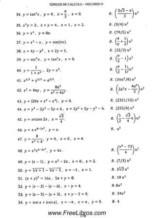 TÓPICOS DE CÁLCULO - VOLUMEN II
34. y = ta n 2* , y = 0 , x - — , x = 0.
35. x zy — 2 , x + y = 4 , * = 1 , * = 2.
36. y = x 4 , y = 8x.
37. y = x 3 - x , y = se n fa x ).
38. x = 4 y - y 2 , x + 2 y = 5.
39. y = se c 2x , y = ta n 2x , x = 0.
1
3 V 3 -7 T
40. y = , 2 y = x 2.
1 + x 2
41. x 2^3 + y 2/3 = a 2!3.
8 a 3
42. x = 4 a y ,
43. y = |20x + a:2 - x 3 , y - 0.
44. x = y 3 —2 y 2 — 5 y + 6 , x = 2y 2+ 5 y - y 3 - 6 .
V 3
45. y = arcse n 2 x , x = — ■
J 4
46. y = x e 8_2x y = x.
47 y = ^ T 4 ' y = 0 , * = 0 ' x = 4'
48. y = x 3e 8-2* 2, y - 4x .
4 9 , y = | j c - l | , y = x 2 - 2x , x = 0 , x = 2 .
R.
 ó
R. (9 / 4 ) u 2
R. (7 9 / 5 ) u 2
fi- ( í 4 ) " 2
R. (3 2 / 3 ) u 2
« . ( í - i y
*■ ( I 4 ) “2
R. ( 3 n a 2/ 8 ) u 2
/?. 2 a 7r — •
4a"
/?. (2 3 2 1 / 1 2 ) u 2
R. (2 5 3 / 6 ) u 2
'1 V 3
R.
/?.
n u
R.
e — 73
50. y = V x T T - Vx - 1, x = - 1 , x = 1.
51. (x + y ) 2 = 16x, 5x + y = 8 .
52. y = |x - 2| - |x - 6|, x - y = 4.
53. y = |x - 5| - |x + 3|, x + y - 2 - 0.
5 4 . y = sen x + |cosx|, x = - n , x - n , y = 0 .
R. (7 / 3 ) u 2
R. 3 V 2 u 2
R. 18 u 2
R. 8 u 2
fí. 3 4 u 2
fi. 4
178
www.FreeLibros.com
 