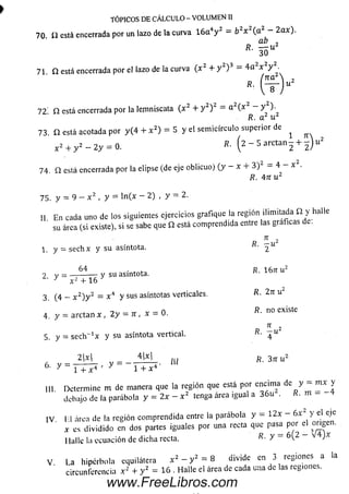 TÓPICOS DE CÁLCULO - VOLUMEN II
70. £2 e s tá encerrada por un lazo de la curva 16a4y 2 = b2x (a —2cu).n h
R. - u 2
ab
30
71. Q está encerrada por el lazo de la curva ( x2 + y 2)3 = 4 a 2x y ^
72 Q está encerrada por la lemniscata ( x 2 + y 2) 2 a (x V )■
R. a 2 u 2
73. Q está acotada por y (4 + x 2) = 5 y el sem icírculo superior de ^
x 2 + y 2 — 2 y = 0. S. ( 2 - 5 a r c t a n - + 5 ) u 2
7 4 Q está encerrada por la elipse (de eje oblicuo) (y - x + 3 ) - 4 - x .
R. 4n u 2
7 5 . y = 9 - x 2 , y = ln (x - 2) , y = 2 .
II E n cada uno de los siguientes ejercicios grafique ía región ilimitada Q. y halle
su área (si existe), si se sabe que Q está comprendida entre las graficas de.
n 2
1. y = se c h x y su asíntota. 2 U
2 y = y su asíntota. R. 16tt u 2
x 2 + 16
3 (4 — x 2) y 2 = x 4 y s u s asíntotas verticales. R- 2nu2
4 . y = arctan x , 2y = i r , x = 0 .
7T 2
5 . y = sech_1x y su asíntota vertical. R■ ~^u
R. no existe
n
2 W 4|xl m R . 3 n u 2
6 ' y ~ 1 + x 4 ' V 1 + x 4 '
III Determine m de manera que la región que está por encim a de y m x y
debajo de la parábola y = 2x - x 2 tenga área igual a 3 6 u . K. m -
IV I I área de la región com prendida entre la parábola y = 1 2 x - 6 x 2 y el eje
x es dividido en dos partes iguales por una recta que pasa por el origen.
I lullc la ecuación de dicha recta. R. y ~ 6 (2 - V 4 J x
V L a h ip é rb o la equilátera x 2 - y 2 = 8 divide en 3 regiones a la
circunferencia x 2 + y 2 = 16 . Halle el área de cada una de las regiones.
www.FreeLibros.com
 