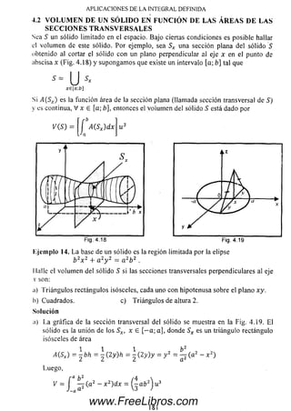 4.2 V O L U M E N D E U N S Ó L I D O E N F U N C IÓ N D E L A S Á R E A S D E L A S
S E C C I O N E S T R A N S V E R S A L E S
Sea S un sólido limitado en el espacio. Bajo ciertas condiciones es posible hallar
el volum en de este sólido. P or ejemplo, sea Sx una sección plana del sólido S
obtenido al cortar el sólido con un plano perpendicular al eje x en el punto de
abscisa x (Fig. 4.18) y supongam os que existe un intervalo [a; b] tal que
APLICACIONES DE LA INTEGRAL DEFINIDA
- u
xe[a:b]
Si >5(5X) es la función área de la sección plana (llam ada sección transversal de S)
y es continua, V x e [a; b], entonces el voium en del sólido 5 está dado por
í A(Sx)dx
Jn
Fig. 4.18 Fig. 4.19
Ejem plo 14. L a base de un sólido es la región limitada por la elipse
b 2x 2 + a 2y 2 - a 2b 2 .
I lalle el volum en del sólido S si las secciones transversales perpendiculares al eje
x son:
¡i) Triángulos rectángulos isósceles, cada uno con hipotenusa sobre el plano xy.
b)Cuadrados. c) Triángulos de altura 2.
Solución
a) La gráfica de la sección transversal del sólido se muestra en la Fig. 4.19. E l
sólido es la unión de los Sx, x 6 [— a; a], donde Sx es un triángulo rectángulo
isósceles de área
MSX) ~  b h = ^ ( 2 y)h =  ( 2 y ) y = y 2 = ^ ( a 2 - x 2)
Luego,
f a b2 /4 
F=J —(a2 - x 2)dx - i^-ab2J u 3
18!
www.FreeLibros.com
 