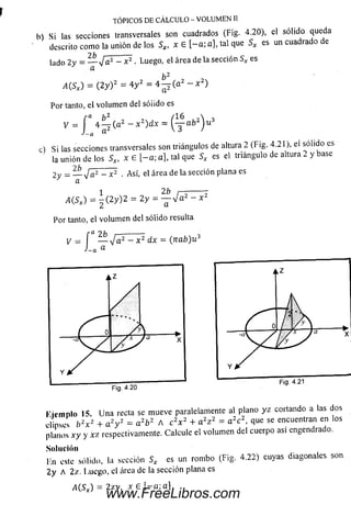 h) Si las secciones transversales son cuadrados (Fig. 4.20), el sólido queda
descrito com o la unión de los Sx, x E [ - a ; a], tal que Sx es un cuadrado e
lado 2y = — y¡a2 - x 2 . Luego, el área de la sección Sx es
¿ ( S * ) = ( 2y ) 2 = 4 y 2 = 4 ^ ( a 2 - x 2)
TÓPICOS DE CÁLCULO - VOLUMEN II
= í 4 ^ j ( a z - x z)dx = ( ^ - a b ^ u 3
J~-n &
Por tanto, el volum en del sóiido es
b 2
y
J~a
c) S i las secciones transversales son triángulos de altura 2 (Fig. 4.21), ei solido es
la unión de los S*, x 6 [ - a ; a], tal que S * es el triángulo de altura 2 y base
2 y = — J a 2 - x 2 . Así, el área d éla sección plana es
a
1 2b r— —
A(.Sx) = - ( 2 y ) 2 = 2 y = — J a 2 - .
Por tanto, el volum en del sólido resulta
/-fl U _______ _
V = — y/a2 - x 2 dx = (n a b )u 3
L a a
l'ic m n lo 15 U na recta se mueve paralelamente al plano y z cortando a las dos
elipses b 2x 2 + a 2y 2 = a 2b 2 A c 2x 2 + a 2z 2 - a 2c 2, que se encuentran en los
planos x y y x z respectivamente. Calcule el volum en del cuerpo asi engendrado.
Solución
Kn este sólido, la sección Sx es un rom bo (Fig. 4.22) cuyas diagonales son
2 y A 2z. Luego, el área de la sección plana es
www.FreeLibros.com
 