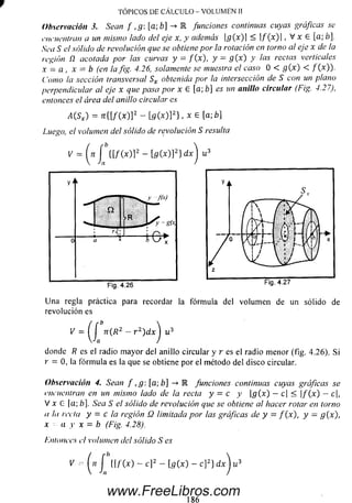 TÓPICOS DE CÁLCULO - VOLUMEN II
Observación 3. Sean f ,g[a-,b] R funciones continuas cuyas gráficas se
encuentran a un mismo lado del eje x, y además g(x) < ]/ (x )| , V x 6 [a; ó].
Sea S el sólido de revolución que se obtiene por la rotación en torno al eje x de la
región ü acotada por las curvas y = f(x) , y = g ( x) y ¡as rectas verticales
x —a , x = b (en la fig. 4.26, solamente se muestra el caso 0 < g{ x) < / (x )).
Como la sección transversal Sx obtenida por la intersección de S con un plano
perpendicular al eje x que pasa por x G [a; b] es un anillo circular (Fig. 4.27),
entonces el área del anillo circular es
¿ ( S * ) = Tt{[f(x)]2 - [g(x)]2} , x G [a; b]
Luego, el volumen del sólido de revolución S resulta
[g(x)¡2] d x u
revolución es
- a v - r ¿)dx u
donde R es el radio m ayor del anillo circular y r es el radio m enor (fig. 4.26), Si
r = 0 , la fórm ula es la que se obtiene por el método del disco circular.
Observación 4. Sean f ,g: [a;b] -> E funciones continuas cuyas gráficas se
encuentran en un mismo lado de la recta y = c y g(x) —c| <  f(x) —c,
V x G |a; b]. Sea S el sólido de revolución que se obtiene al hacer rotar en torno
a la recta y = c la región Q 1imitada por ¡as gráficas de y = f (x), y —g{x),
x a y x = b (Fig. 4.28).
/■'.monees el volumen del sólido S es
V -• J ( l / 'M - c]2 - [g (x ) - c]2} d x j u 3
186
www.FreeLibros.com
 