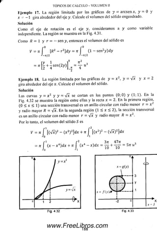 TÓPICOS DE CALCULO - VOLUMEN II
Ejem plo 17. La región limitada por las gráficas de y — a re se n x , y — 0 y
x ~ —1 gira alrededor del eje y. Calcule el volum en del sólido engendrado.
Solución
C om o el eje de rotación es el eje y, consideramos a y com o variable
independiente. L a región se muestra en la Fig. 4.31.
C om o R = 1 y r = - sen y, entonces el volum en del sólido es
Ejem plo 18. L a región limitada por las gráficas de y - x 2, y - V * y x - 2
gira alrededor del eje x. Calcule el volum en del sólido.
Las curvas y = x 2 y y = V * se cortan en los puntos (0; 0 ) y (1; 1). En la
Fig. 4.32 se muestra la región entre ellas y la recta x = 2. E n la primera región,
(0 < x < 1) una sección transversal es un anillo circular con radio m enor r = x
y radio m ayor R — V * . E n la segunda región (1 < x < 2), la sección transversal
es un anillo circular con radio menor r = yfx y radio m ayor R = x 2.
Por lo tanto, el volum en del sólido S es
ry 1 1° n 2
= ir - + - s e n ( 2y ) = — - u 3
2 4 J-E 4
2
1 1
+ - s e n ( 2y )j
Solución
V = n - ( x2) 2]dx + n ¡  ( x 2) 2 - ( ^ f ) d x
3
X
x = 3
Fig. 4.32 Fig. 4.33
1 8 8
www.FreeLibros.com
 