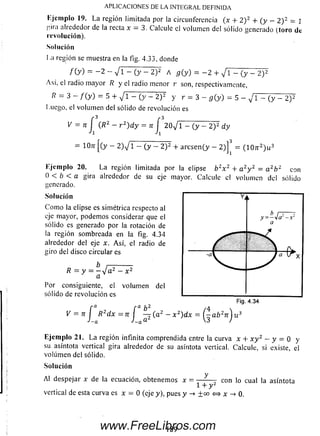 Ejemplo 19. L a región limitada por la circunferencia (x + 2 ) 2 + ( y >- 2 ) 2 = ]
j'.iiii aliededor de la recta x — 3. Calcule el volum en del sólido generado (toro de
revolución).
Solución
I .a región se muestra en la fig. 4.33, donde
/ ( y ) = - 2 - V i - (y - 2 ) 2 A g ( y ) = - 2 + / i - (y - 2)T
Así, el radio m ayor /? y el radio menor r son, respectivamente,
= 3 - / ( y ) = 5 + V i - (y - 2) 2 y r = 3 - 5 (y ) = 5 - v' l - ( y - 2)2
Luego, el volum en del sólido de revolución es
V = 7i (R2 - r 2) d y = n 2 0 ^ Y ^ ( y ^ 2 y d y
= ÍOn [(y - 2) V i - (y - 2 ) 2 + a rc se n (y - 2 )] = ( 1 0 n:2) u 3
Ejemplo 20. La región limitada porla elipse b 2x 2 + a 2y 2 = a 2b z con
0 < b < a gira alrededorde su eje mayor. Calcule el volum endel sólido
generado.
Solución
C om o la elipse es simétrica respecto al
eje mayor, podem os considerar que el
sólido es generado por la rotación de
la región som breada en la fig. 4.34
alrededor de! eje x. A sí, el radio de
giro del disco circular es
b i------------
R = y = - V a 2 - x 2
a
Por consiguiente, el volum en del
sólido de revolución es
í a í a b 2 /4 
V = n j R2d x = n J — ( a 2 - x z)dx = y - a b 2n j u 3
Ejemplo 21. L a región infinita comprendida entre la curva x + x y 2 - y = 0 y
su asíntota vertical gira alrededor de su asíntota vertical. Calcule, si existe, el
volum en del sólido.
Solución
Al despejar x de la ecuación, obtenem os x = „ V , con lo cual la asíntota
1 + y 2
vertical de esta curva es x = 0 (eje y), pues y -> ±00 <=> x -> 0 .
APLICACIONES DE LA INTEGRAL DEFINIDA
189www.FreeLibros.com
 