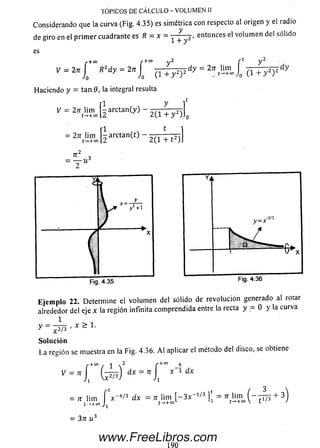 TÓPICOS DE CÁLCULO - VOLUMEN II
Considerando que la curva (Fig. 4.35) es simétrica con respecto al origen y el radio
de giro en el p rim er cuadrante es R = x = ^ -j . entonces el volum en del sólido
es
V = 2tc í R2d y = 2n í
J o J o (i+ y 2) 2
Haciendo y = tan 9, la integral resulta
y = 2K, ! iS . [ íarctan(>,)- 2 ( i + 7 ) ] 0
= 2” tÜ !S ,[iarctan(t)- 2 c T T F ) ]
+ oo 2 f t y 2
d y = 2n Jim _ „ , d y
/ní-+oo J0 ( i + y 2Y
Eje m plo 22. Determine el volum en del sólido de revolución generado al rotar
alrededor del eje x la región infinita com prendida entre la recta y = O y la curva
y = L
Solución
1.a resiión se muestra en la Fig. 4.36. A l aplicar el método del disco, se obtiene
r + “ / i 2 r +" _ !
i' H 1 t e ) ; t 3 ‘b
= , M im j V « «fe = ’', l i ? „ l - 3 * ' ‘/3 l'l = * tü 5 . ( - í r o + 3 )
= 37T u 3
www.FreeLibros.com
 