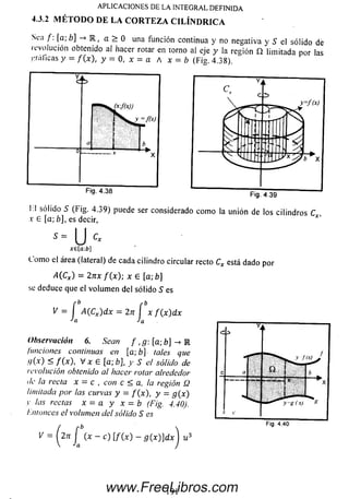 Sea f [a;b] -» K , a > 0 una función continua y no negativa y S el sólido dé
revolución obtenido al hacer rotar en torno al eje y la región í í limitada por las
f raileas y = / ( * ) , y = 0, x = a A x = b (Fig. 4.38)
APLICACIONES DE LA INTEGRAL.DEFINIDA
4.3.2 M ÉTO D O DE LA C O R TE Z A C ILIN D R IC A
i:i sólido S (Fig. 4.39) puede ser considerado com o la unión de los cilindros C
x G [a; b], es decir, * ’
5 = U Cx
x e[a :b ]
C om o el área (lateral) de cada cilindro circular recto Cx está dado por
A(CX) = 2nx f ( x ) ; x 6 [a,b]
se deduce que el volum en del sólido S es
K = í A(Cx)d x - 2n f x f ( x ) d x
Ja
Observación 6. Sean f ,g: [a; b] -> M
funciones continuas en [a;b] tales que
,<l(x) < / ( * ) , V x e [a; b], y S el sólido de
revolución obtenido al hacer rotar alrededor
de la recta x - c , con c < a, la región Q
limitada por las curvas y = f ( x ) , y = g(x)
r las rectas x = a y x = b (Fig. 4.40).
l-.ntonces el volumen del sólido S es
V = Í2 n (x - c) [ f(x) - g ( x ) ] d x u
Fig. 4.40
191www.FreeLibros.com
 