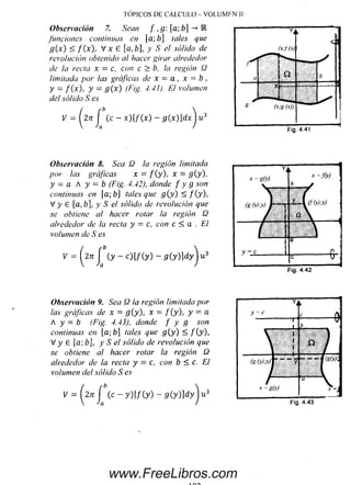 TÓPICOS DE CÁLCULO - VOLUMEN 11
Observación 7. Sean f ,g [a; b] •-> E
funciones continuas en [a; b] tales que
g ( x ) < f [ x ) , V x e [a,b], y S el sólido de
revolución obtenido al hacer girar alrededor
de la recta x = c, con c > b, la región Q
limitada por las gráficas de x = a , x = b ,
y = f(x) , y = g ( x ) (Fig. 4.41). El volumen
del sólido S es
K = ( 27t J (c - x) [ f ( x ) - g(x)]dx"ju3
Fig. 4.41
Observación 8. Sea Q la región limitada
por las gráficas x = f ( y ), X = g(y),
y = a A y = b (Fig. 4.42), donde f y g son
continuas en fa; b] tales que g ( y ) < / (y ),
V y G [a,b], y S el sólido de revolución que
se obtiene a! hacer rotar la región Q
alrededor de la recta y = c, con c < a . El
volumen de S es
V = (^2n j (y - c)[/(y) - s(y)]d yj u3
Observación 9. Sea Q la región limitada por
las gráficas de x = g (y), x = f ( y ), y = a
A y — b (Fig. 4.43), donde f y g son
continuas en [a; fa] tales que g { y ) < / (y ),
V y 6 [a; b], y S el sólido de revolución que
se obtiene al hacer rotar la región Q
alrededor de la recta y = c, con b < c. El
volumen del sólido S es
V = ^2n J ( c - y ) [ f ( y ) - g ( y ) ] d y j u 3
Fig. 4.43
www.FreeLibros.com
 
