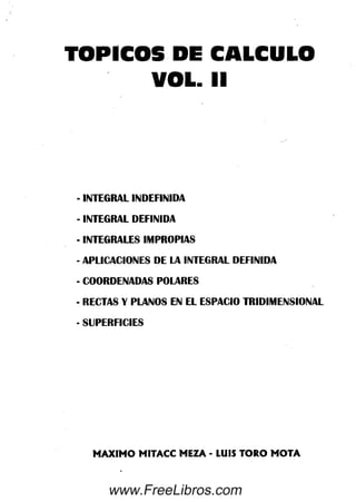 TOPICOS DE CALCULO
VOL. II
- INTEGRAL INDEFINIDA
- INTEGRAL DEFINIDA
•INTEGRALES IMPROPIAS
- APLICACIONES DE LA INTEGRAL DEFINIDA
- COORDENADAS POLARES
- RECTAS Y PLANOS EN EL ESPACIO TRIDIMENSIONAL
- SUPERFICIES
MAXIMO MITACC MEZA - LUIS TORO MOTA
www.FreeLibros.com
 