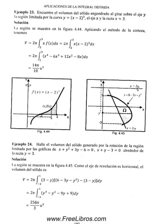 l'.jemplo 23. Encuentre el volum en del sólido engendrado al girar sobre el cíe y
l:i región limitada por la curva y = (x - 2 ) el eje x y la recta x = 3 .
Solución
1.a región se muestra en la figura 4.44. Aplicando el método de la corteza
leñemos
V = ZU i X ^ dx = ¿Tl2 x (x ~ 2 ^ dx
= 2n í (x4 - 6x3 + 12x2 - 8x)dx
h
147r
=
A P L IC A C IO N E S D E L A IN T E G R A L D E F IN ID A
l'.jemplo 24. Halle el volum en del sólido generado por la rotación de la región
limitada por las gráficas de x + y2 + 3 y - 6 = 0 , x + y - 3 = 0 alrededor de
la recta y = 3.
Solución
l a región se muestra en la figura 4.45. C om o el eje de revolución es horizontal, el
volum en del sólido es
V = 2n f (3 - y ) l (6 - 3 y - y 2) - (3 - y ) ] d y
J - 3
= 2n f ( y 3 - y 2 - 9 y + 9) d y
J_3
256tt ,
= — ^— Uá
www.FreeLibros.com
 
